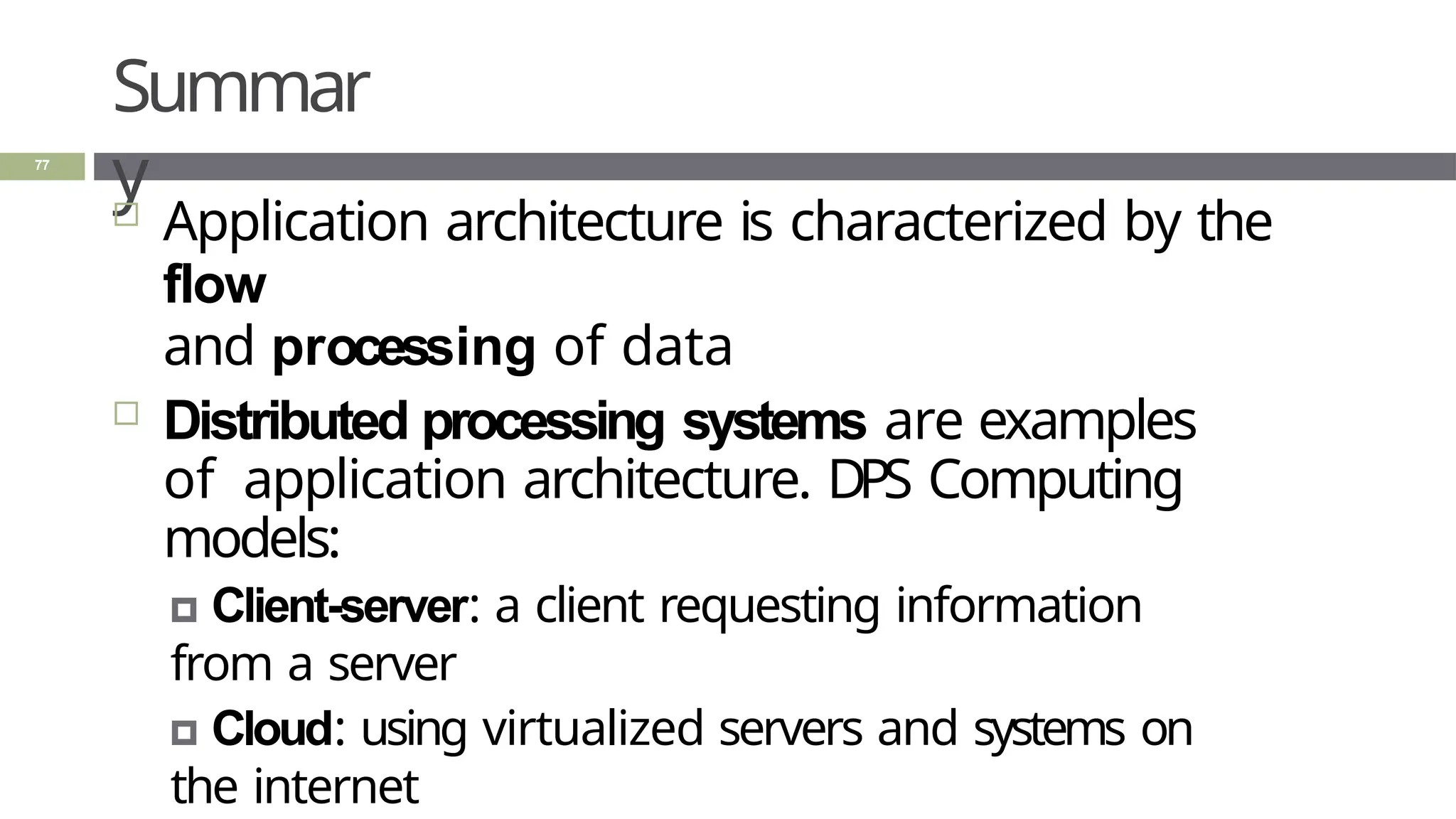 Summar
y
77
 Application architecture is characterized by the
flow
and processing of data
 Distributed processing systems are examples
of application architecture. DPS Computing
models:
🞑 Client-server: a client requesting information
from a server
🞑 Cloud: using virtualized servers and systems on
the internet
 