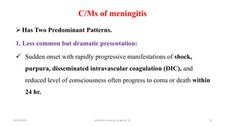 C/Ms of meningitis
 Has Two Predominant Patterns.
1. Less common but dramatic presentation:
 Sudden onset with rapidly progressive manifestations of shock,
purpura, disseminated intravascular coagulation (DIC), and
reduced level of consciousness often progress to coma or death within
24 hr.
11
10/31/2024 pediatrics nursing by Agerie. A.
 