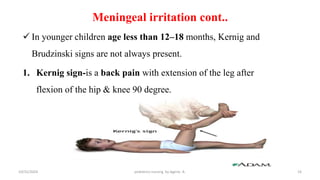 Meningeal irritation cont..
 In younger children age less than 12–18 months, Kernig and
Brudzinski signs are not always present.
1. Kernig sign-is a back pain with extension of the leg after
flexion of the hip & knee 90 degree.
16
10/31/2024 pediatrics nursing by Agerie. A.
 