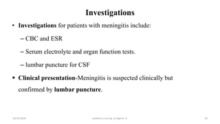 Investigations
• Investigations for patients with meningitis include:
– CBC and ESR
– Serum electrolyte and organ function tests.
– lumbar puncture for CSF
 Clinical presentation-Meningitis is suspected clinically but
confirmed by lumbar puncture.
18
10/31/2024 pediatrics nursing by Agerie. A.
 