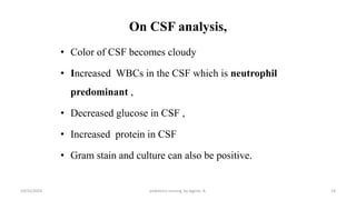 On CSF analysis,
• Color of CSF becomes cloudy
• Increased WBCs in the CSF which is neutrophil
predominant ,
• Decreased glucose in CSF ,
• Increased protein in CSF
• Gram stain and culture can also be positive.
19
10/31/2024 pediatrics nursing by Agerie. A.
 