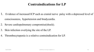 Contraindications for LP
1. Evidence of increased ICP such as cranial nerve palsy with a depressed level of
consciousness, hypertension and bradycardia.
2. Severe cardiopulmonary compromise(shock).
3. Skin infection overlying the site of the LP.
4. Thrombocytopenia is a relative contraindication for LP.
20
10/31/2024 pediatrics nursing by Agerie. A.
 