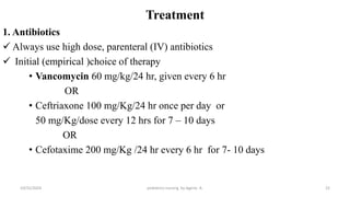Treatment
1. Antibiotics
 Always use high dose, parenteral (IV) antibiotics
 Initial (empirical )choice of therapy
• Vancomycin 60 mg/kg/24 hr, given every 6 hr
OR
• Ceftriaxone 100 mg/Kg/24 hr once per day or
50 mg/Kg/dose every 12 hrs for 7 – 10 days
OR
• Cefotaxime 200 mg/Kg /24 hr every 6 hr for 7- 10 days
22
10/31/2024 pediatrics nursing by Agerie. A.
 