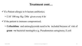 Treatment cont…
 If a Patient allergic to b-lactam antibiotics;
• CAF 100 mg /Kg /24hr given every 6 hr
 If the patient is immuno compromised;
• Ceftazidime and aminoglycoside need to be included because of risk of
gram –ve bacterial meningitis e.g. Pseudomonas aeruginosa, E.coli
23
10/31/2024 pediatrics nursing by Agerie. A.
 
