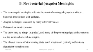 B. Nonbacterial (Aseptic) Meningitis
• The term aseptic meningitis refers to the onset of meningeal symptom without
bacterial growth from CSF cultures.
• Aseptic meningitis is caused by many different viruses
• Enterovirus most common
• The onset may be abrupt or gradual, and many of the presenting signs and symptoms
are the same as bacterial meningitis.
• The clinical course of viral meningitis is much shorter and typically without any
significant complications
10/31/2024 pediatrics nursing by Agerie. A. 28
 