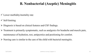 B. Nonbacterial (Aseptic) Meningitis
 Lower morbidity/mortality rate
 Self-limiting
 Diagnosis is based on clinical features and CSF findings.
 Treatment is primarily symptomatic, such as analgesics for headache and muscle pain,
maintenance of hydration, rest, antipyretics and positioning for comfort.
 Nursing care is similar to the care of the child with bacterial meningitis.
10/31/2024 pediatrics nursing by Agerie. A. 29
 