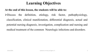 Learning Objectives
At the end of this lesson, the students will be able to:
Discuss the definition, etiology, risk factor, pathophysiology,
classification, clinical manifestation, differential diagnosis, actual and
potential nursing diagnosis, investigation, complication and nursing and
medical treatment of the common Neurologic infections and disorders.
pediatrics nursing by Agerie. A. 3
10/31/2024
 