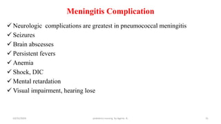 Meningitis Complication
 Neurologic complications are greatest in pneumococcal meningitis
 Seizures
 Brain abscesses
 Persistent fevers
 Anemia
 Shock, DIC
 Mental retardation
 Visual impairment, hearing lose
31
10/31/2024 pediatrics nursing by Agerie. A.
 