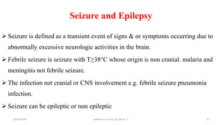 Seizure and Epilepsy
 Seizure is defined as a transient event of signs & or symptoms occurring due to
abnormally excessive neurologic activities in the brain.
 Febrile seizure is seizure with T≥38°C whose origin is non cranial. malaria and
meningitis not febrile seizure.
 The infection not cranial or CNS involvement e.g. febrile seizure pneumonia
infection.
 Seizure can be epileptic or non epileptic
10/31/2024 pediatrics nursing by Agerie. A. 32
 