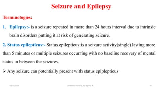 Seizure and Epilepsy
Terminologies:
1. Epilepsy:- is a seizure repeated in more than 24 hours interval due to intrinsic
brain disorders putting it at risk of generating seizure.
2. Status epilepticus:- Status epilepticus is a seizure activity(single) lasting more
than 5 minutes or multiple seizures occurring with no baseline recovery of mental
status in between the seizures.
 Any seizure can potentially present with status epiplepticus
33
10/31/2024 pediatrics nursing by Agerie. A.
 