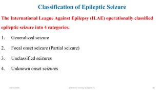 Classification of Epileptic Seizure
The International League Against Epilepsy (ILAE) operationally classified
epileptic seizure into 4 categories.
1. Generalized seizure
2. Focal onset seizure (Partial seizure)
3. Unclassified seizures
4. Unknown onset seizures
36
10/31/2024 pediatrics nursing by Agerie. A.
 