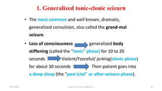 • The most common and well known, dramatic,
generalized convulsion, also called the grand-mal
seizure.
• Loss of consciousness generalized body
stiffening (called the "tonic" phase) for 10 to 20
seconds Violent/Forceful/ jerking(clonic phase)
for about 30 seconds Then patient goes into
a deep sleep (the "post ictal" or after-seizure phase).
1. Generalized tonic-clonic seizure
39
10/31/2024 pediatrics nursing by Agerie. A.
 