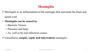 Meningitis
 Meningitis is an inflammation of the meninges that surrounds the brain and
spinal cord
• Meningitis can be caused by
– Bacteria, Viruses
– Parasites and fungi
– As well as by non-infectious causes
 Classified as aseptic, septic and tuberculosis meningitis
4
10/31/2024 pediatrics nursing by Agerie. A.
 