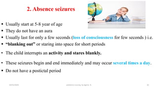  Usually start at 5-8 year of age
 They do not have an aura
 Usually last for only a few seconds (loss of consciousness for few seconds ) i.e.
 “blanking out” or staring into space for short periods
• The child interrupts an activity and stares blankly.
• These seizures begin and end immediately and may occur several times a day.
 Do not have a postictal period
2. Absence seizures
42
10/31/2024 pediatrics nursing by Agerie. A.
 