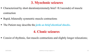 3. Myoclonic seizures
 Characterized by short duration(extremely brief <0.1seconds) of muscle
contraction
 Rapid, bilaterally symmetric muscle contractions
 The Patient may describe the jerks as brief electrical shocks.
4. Clonic seizures
 Consist of rhythmic, fast muscle contractions and slightly longer relaxations;
43
10/31/2024 pediatrics nursing by Agerie. A.
 