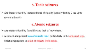 5. Tonic seizures
 Are characterized by increased tone or rigidity (usually lasting 2 sec up to
several minutes)
6. Atonic seizures
 Are characterized by flaccidity and lack of movement.
 A sudden and general loss of muscle tone, particularly in the arms and legs,
which often results in a fall of objects from hands.
44
10/31/2024 pediatrics nursing by Agerie. A.
 