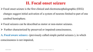 II. Focal onset seizure
 Focal onset seizure is the first clinical and electroencephalographic (EEG)
changes suggest initial activation of a system of neurons limited to part of one
cerebral hemisphere.
 Focal seizures can be described as motor or non-motor seizures.
 Further characterized by preserved or impaired consciousness,
A. Focal aware seizure:- (previously called simple partial seizures ), in which
consciousness is not impaired,
45
10/31/2024 pediatrics nursing by Agerie. A.
 