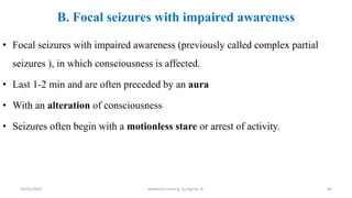 B. Focal seizures with impaired awareness
• Focal seizures with impaired awareness (previously called complex partial
seizures ), in which consciousness is affected.
• Last 1-2 min and are often preceded by an aura
• With an alteration of consciousness
• Seizures often begin with a motionless stare or arrest of activity.
46
10/31/2024 pediatrics nursing by Agerie. A.
 