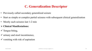 C. Generalization Descriptor
• Previously called secondary generalized seizure
• Start as simple or complex partial seizures with subsequent clinical generalization
• Mostly such seizures last 1-2 min
 Clinical Manifestations:
 Tongue biting,
 urinary and stool incontinence,
 vomiting with risk of aspiration
47
10/31/2024 pediatrics nursing by Agerie. A.
 