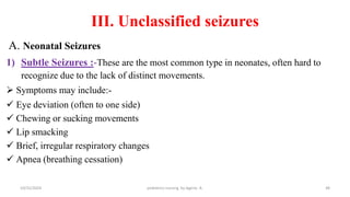 III. Unclassified seizures
A. Neonatal Seizures
1) Subtle Seizures :-These are the most common type in neonates, often hard to
recognize due to the lack of distinct movements.
 Symptoms may include:-
 Eye deviation (often to one side)
 Chewing or sucking movements
 Lip smacking
 Brief, irregular respiratory changes
 Apnea (breathing cessation)
48
10/31/2024 pediatrics nursing by Agerie. A.
 