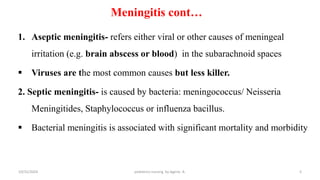 Meningitis cont…
1. Aseptic meningitis- refers either viral or other causes of meningeal
irritation (e.g. brain abscess or blood) in the subarachnoid spaces
 Viruses are the most common causes but less killer.
2. Septic meningitis- is caused by bacteria: meningococcus/ Neisseria
Meningitides, Staphylococcus or influenza bacillus.
 Bacterial meningitis is associated with significant mortality and morbidity
5
10/31/2024 pediatrics nursing by Agerie. A.
 