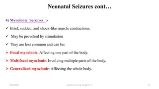 Neonatal Seizures cont…
4) Myoclonic Seizures :-
 Brief, sudden, and shock-like muscle contractions.
 May be provoked by stimulation
 They are less common and can be:
 Focal myoclonic: Affecting one part of the body.
 Multifocal myoclonic: Involving multiple parts of the body.
 Generalized myoclonic: Affecting the whole body.
51
10/31/2024 pediatrics nursing by Agerie. A.
 