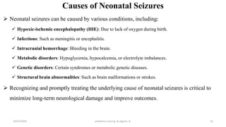 Causes of Neonatal Seizures
 Neonatal seizures can be caused by various conditions, including:
 Hypoxic-ischemic encephalopathy (HIE): Due to lack of oxygen during birth.
 Infections: Such as meningitis or encephalitis.
 Intracranial hemorrhage: Bleeding in the brain.
 Metabolic disorders: Hypoglycemia, hypocalcemia, or electrolyte imbalances.
 Genetic disorders: Certain syndromes or metabolic genetic diseases.
 Structural brain abnormalities: Such as brain malformations or strokes.
 Recognizing and promptly treating the underlying cause of neonatal seizures is critical to
minimize long-term neurological damage and improve outcomes.
10/31/2024 pediatrics nursing by Agerie. A. 52
 
