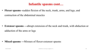 Infantile spasms cont…
• Flexor spasms -sudden flexion of the neck, trunk, arms, and legs, and
contraction of the abdominal muscles
• Extensor spasms —abrupt extension of the neck and trunk, with abduction or
adduction of the arms or legs
• Mixed spasms —Mixture of flexor-extensor spasms
54
10/31/2024 pediatrics nursing by Agerie. A.
 