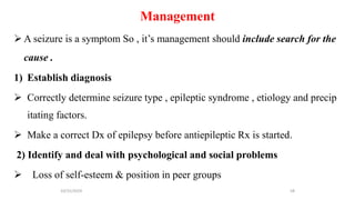 Management
 A seizure is a symptom So , it’s management should include search for the
cause .
1) Establish diagnosis
 Correctly determine seizure type , epileptic syndrome , etiology and precip
itating factors.
 Make a correct Dx of epilepsy before antiepileptic Rx is started.
2) Identify and deal with psychological and social problems
 Loss of self-esteem & position in peer groups
10/31/2024 58
 