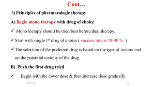 Cont…
3) Principles of pharmacologic therapy
A) Begin mono therapy with drug of choice
 Mono therapy should be tried best before dual therapy.
 Start with single 1st drug of choice ( success rate is 70-90 % )
 The selection of the preferred drug is based on the type of seizure and
on the potential toxicity of the drug
B) Push the first drug tried
 Begin with the lower dose & then increase dose gradually.
10/31/2024 59
 