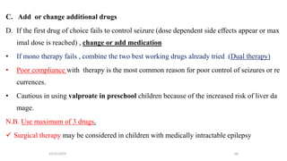 C. Add or change additional drugs
D. If the first drug of choice fails to control seizure (dose dependent side effects appear or max
imal dose is reached) , change or add medication
• If mono therapy fails , combine the two best working drugs already tried (Dual therapy)
• Poor compliance with therapy is the most common reason for poor control of seizures or re
currences.
• Cautious in using valproate in preschool children because of the increased risk of liver da
mage.
N.B. Use maximum of 3 drugs.
 Surgical therapy may be considered in children with medically intractable epilepsy
10/31/2024 60
 