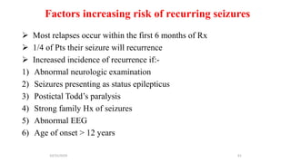 Factors increasing risk of recurring seizures
 Most relapses occur within the first 6 months of Rx
 1/4 of Pts their seizure will recurrence
 Increased incidence of recurrence if:-
1) Abnormal neurologic examination
2) Seizures presenting as status epilepticus
3) Postictal Todd’s paralysis
4) Strong family Hx of seizures
5) Abnormal EEG
6) Age of onset > 12 years
10/31/2024 61
 