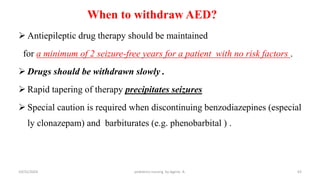 When to withdraw AED?
 Antiepileptic drug therapy should be maintained
for a minimum of 2 seizure-free years for a patient with no risk factors .
 Drugs should be withdrawn slowly .
 Rapid tapering of therapy precipitates seizures
 Special caution is required when discontinuing benzodiazepines (especial
ly clonazepam) and barbiturates (e.g. phenobarbital ) .
63
10/31/2024 pediatrics nursing by Agerie. A.
 
