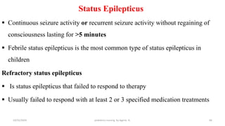 Status Epilepticus
 Continuous seizure activity or recurrent seizure activity without regaining of
consciousness lasting for >5 minutes
 Febrile status epilepticus is the most common type of status epilepticus in
children
Refractory status epilepticus
 Is status epilepticus that failed to respond to therapy
 Usually failed to respond with at least 2 or 3 specified medication treatments
66
10/31/2024 pediatrics nursing by Agerie. A.
 