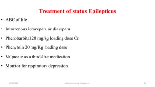 Treatment of status Epilepticus
• ABC of life
• Intravenous lorazepam or diazepam
• Phenobarbital 20 mg/kg loading dose Or
• Phenytoin 20 mg/Kg loading dose
• Valproate as a third-line medication
• Monitor for respiratory depression
67
10/31/2024 pediatrics nursing by Agerie. A.
 