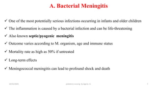 A. Bacterial Meningitis
 One of the most potentially serious infections occurring in infants and older children
 The inflammation is caused by a bacterial infection and can be life-threatening
 Also known septic/pyogenic meningitis
 Outcome varies according to M. organism, age and immune status
 Mortality rate as high as 50% if untreated
 Long-term effects
 Meningococcal meningitis can lead to profound shock and death
7
10/31/2024 pediatrics nursing by Agerie. A.
 