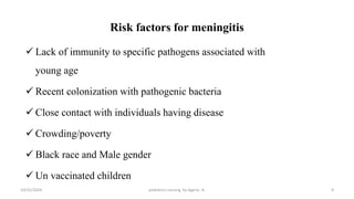 Risk factors for meningitis
 Lack of immunity to specific pathogens associated with
young age
 Recent colonization with pathogenic bacteria
 Close contact with individuals having disease
 Crowding/poverty
 Black race and Male gender
 Un vaccinated children
9
10/31/2024 pediatrics nursing by Agerie. A.
 