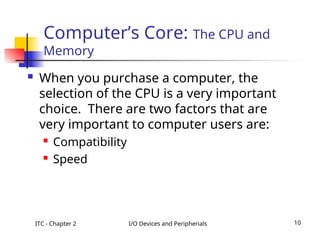 ITC - Chapter 2 I/O Devices and Peripherials 10
 When you purchase a computer, the
selection of the CPU is a very important
choice. There are two factors that are
very important to computer users are:
 Compatibility
 Speed
Computer’s Core: The CPU and
Memory
 