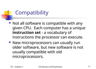 ITC - Chapter 2 I/O Devices and Peripherials 11
Compatibility
 Not all software is compatible with any
given CPU. Each computer has a unique
instruction set - a vocabulary of
instructions the processor can execute.
 New microprocessors can usually run
older software, but new software is not
usually compatible with old
microprocessors.
 