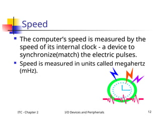 ITC - Chapter 2 I/O Devices and Peripherials 12
Speed
 The computer’s speed is measured by the
speed of its internal clock - a device to
synchronize(match) the electric pulses.
 Speed is measured in units called megahertz
(mHz).
 