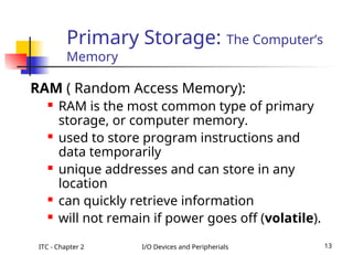 ITC - Chapter 2 I/O Devices and Peripherials 13
Primary Storage: The Computer’s
Memory
RAM ( Random Access Memory):
 RAM is the most common type of primary
storage, or computer memory.
 used to store program instructions and
data temporarily
 unique addresses and can store in any
location
 can quickly retrieve information
 will not remain if power goes off (volatile).
 