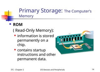 ITC - Chapter 2 I/O Devices and Peripherials 14
 ROM
( Read-Only Memory):
 information is stored
permanently on a
chip.
 contains startup
instructions and other
permanent data.
Primary Storage: The Computer’s
Memory
 