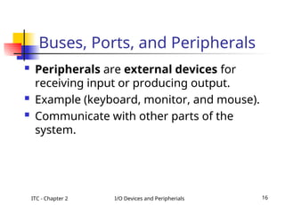 ITC - Chapter 2 I/O Devices and Peripherials 16
Buses, Ports, and Peripherals
 Peripherals are external devices for
receiving input or producing output.
 Example (keyboard, monitor, and mouse).
 Communicate with other parts of the
system.
 