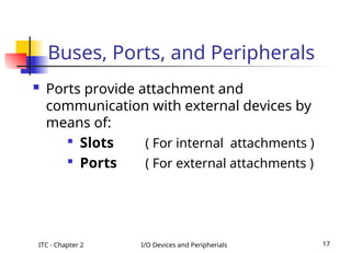 ITC - Chapter 2 I/O Devices and Peripherials 17
 Ports provide attachment and
communication with external devices by
means of:

Slots ( For internal attachments )

Ports ( For external attachments )
Buses, Ports, and Peripherals
 