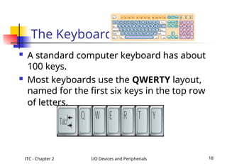 ITC - Chapter 2 I/O Devices and Peripherials 18
The Keyboard
 A standard computer keyboard has about
100 keys.
 Most keyboards use the QWERTY layout,
named for the first six keys in the top row
of letters.
 