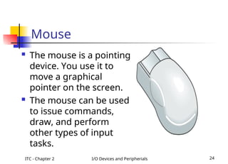 ITC - Chapter 2 I/O Devices and Peripherials 24
Mouse
 The mouse is a pointing
device. You use it to
move a graphical
pointer on the screen.
 The mouse can be used
to issue commands,
draw, and perform
other types of input
tasks.
 