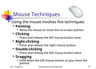 ITC - Chapter 2 I/O Devices and Peripherials 25
 Using the mouse involves five techniques:

Pointing;

Move the mouse to move the on-screen pointer.

Clicking

Press and release the left mouse button once.

Right-clicking

Press and release the right mouse button.

Double-clicking

Press and release the left mouse button twice.

Dragging

Hold down the left mouse button as you move the
pointer.
Mouse Techniques
 