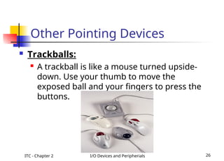 ITC - Chapter 2 I/O Devices and Peripherials 26
Other Pointing Devices
 Trackballs:
 A trackball is like a mouse turned upside-
down. Use your thumb to move the
exposed ball and your fingers to press the
buttons.
 