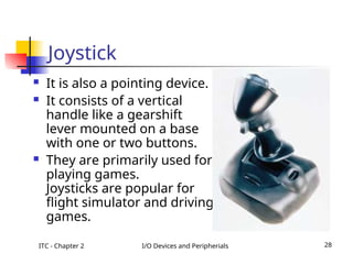 ITC - Chapter 2 I/O Devices and Peripherials 28
Joystick
 It is also a pointing device.
 It consists of a vertical
handle like a gearshift
lever mounted on a base
with one or two buttons.
 They are primarily used for
playing games.
• Joysticks are popular for
flight simulator and driving
games.
 