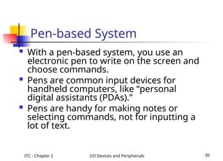ITC - Chapter 2 I/O Devices and Peripherials 30
Pen-based System
 With a pen-based system, you use an
electronic pen to write on the screen and
choose commands.
 Pens are common input devices for
handheld computers, like “personal
digital assistants (PDAs).”
 Pens are handy for making notes or
selecting commands, not for inputting a
lot of text.
 